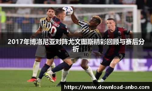 2017年博洛尼亚对阵尤文图斯精彩回顾与赛后分析